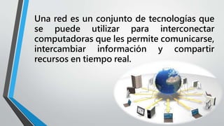 Una red es un conjunto de tecnologías que
se puede utilizar para interconectar
computadoras que les permite comunicarse,
intercambiar información y compartir
recursos en tiempo real.
 