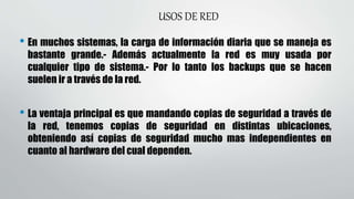 USOS DE RED
• En muchos sistemas, la carga de información diaria que se maneja es
bastante grande.- Además actualmente la red es muy usada por
cualquier tipo de sistema.- Por lo tanto los backups que se hacen
suelen ir a través de la red.
• La ventaja principal es que mandando copias de seguridad a través de
la red, tenemos copias de seguridad en distintas ubicaciones,
obteniendo así copias de seguridad mucho mas independientes en
cuanto al hardware del cual dependen.
 