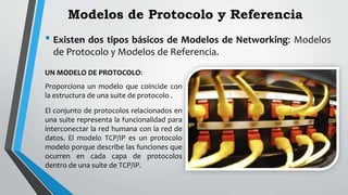 Modelos de Protocolo y Referencia
• Existen dos tipos básicos de Modelos de Networking: Modelos
de Protocolo y Modelos de Referencia.
UN MODELO DE PROTOCOLO:
Proporciona un modelo que coincide con
la estructura de una suite de protocolo .
El conjunto de protocolos relacionados en
una suite representa la funcionalidad para
interconectar la red humana con la red de
datos. El modelo TCP/IP es un protocolo
modelo porque describe las funciones que
ocurren en cada capa de protocolos
dentro de una suite de TCP/IP.
 