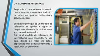 UN MODELO DE REFERENCIA
Proporciona una referencia común
para mantener la consistencia dentro
de todos los tipos de protocolos y
servicios de red.
El objetivo principal de un modelo de
referencia es ayudar a lograr un
mayor conocimiento de las funciones
y procesos involucrados.
OSI es el modelo de referencia de
internetwork más conocido. Se usa
para diseño de redes de datos,
especificaciones de funcionamiento y
resolución de problemas.
 