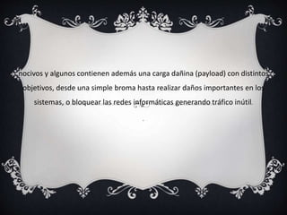 nocivos y algunos contienen además una carga dañina (payload) con distintos 
objetivos, desde una simple broma hasta realizar daños importantes en los 
sistemas, o bloquear las redes informáticas generando tráfico inútil. 
. 
 