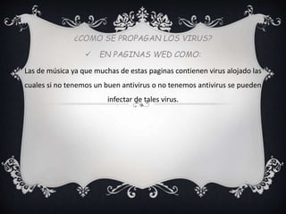 ¿COMO SE PROPAGAN LOS VIRUS? 
 EN PAGINAS WED COMO: 
Las de música ya que muchas de estas paginas contienen virus alojado las 
cuales si no tenemos un buen antivirus o no tenemos antivirus se pueden 
infectar de tales virus. 
 