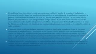  El modelo del «gas electrónico» permite una explicación cualitativa sencilla de la conductividad eléctrica y
térmica de los metales. Dado que los electrones son móviles, se pueden trasladar desde el electrodo negativo al
positivo cuando el metal se somete al efecto de una diferencia de potencial eléctrico. Los electrones móviles
también pueden conducir el calor transportando la energía cinética de una parte a otra del cristal. El carácter
dúctil y maleable de los metales está permitido por el hecho de que el enlace deslocalizado se extiende en todas
las direcciones; es decir, no está limitado a una orientación determinada, como sucede en el caso de los sólidos de
redes covalentes.
 Cuando un cristal metálico se deforma, no se rompen enlaces localizados; en su lugar, el mar de electrones
simplemente se adapta a la nueva distribución de los cationes, siendo la energía de la estructura deformada
similar a la original. La energía necesaria para deformar un metal como el litio es relativamente baja, siendo,
como es lógico, mucho mayor la que se necesita para deformar un metal de transición, porque este último posee
muchos más electrones de valencia que son el aglutinante electrostático de los cationes.
 Mediante la teoría del «gas electrónico» se pueden justificar de forma satisfactoria muchas propiedades de los
metales, pero no es adecuada para explicar otros aspectos, como la descripción detallada de la variación de la
conductividad entre los elementos metálicos.
 
