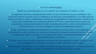  Usos en la industria[editar]
 Metales que están destinados a un uso especial, son el antimonio el cadmio o el litio.
 Los pigmentos amarillos y anaranjados del cadmio son muy buscados por su gran estabilidad, como
protección contra la corrosión, para las soldaduras y las aleaciones correspondientes y en la fabricación de
baterías de níquel y cadmio, consideradas excelentes por la seguridad de su funcionamiento. También se le
utiliza como estabilizador en los materiales plásticos (PVCsad ) y como aleación para mejorar las
características mecánicas del alambre de cobre. Su producción se lleva a cabo en el momento de la
refinación de zinc, con el que está ligado, se trata de un contaminante peligroso.
 El litio, metal ligero, se emplea principalmente en la cerámica y en los cristales, como catalizador de
polimerización y como lubricante, así como para la obtención del aluminio mediante electrólisis. También
se emplea para soldar, en las pilas y en las baterías para relojes, en medicina (tratamiento para los
maníaco-depresivos) y en química.
 El níquel, a causa de su elevada resistencia a la corrosión, sirve para niquelar los objetos metálicos, con el
fin de protegerlos de la oxidación2 y de darles un brillo inalterable en la intemperie.
 El denominado "hierro blanco" es, en realidad, una lámina de acero dulce que recibe un baño de cloruro de
zinc fundido, y a la que se da después un revestimiento especial de estaño.
 