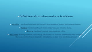 Definiciones de términos usados en fundiciones
 Aleación: Una aleación es la mezcla de dos o más elementos, siendo uno de ellos el metal.
 Arrabio: Hierro líquido con menos impurezas que el hierro inicial.
 Escoria: Las impurezas que reaccionan con caliza.
 Alto horno: Horno para hacer aleaciones y fundiciones, se alcanzan temperaturas muy elevadas.
Hay que construirlo con materiales refractarios, es decir muy resistentes al calor.
 