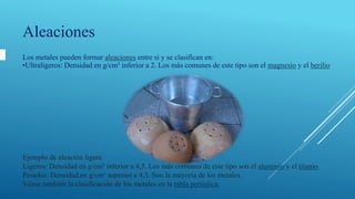 Ejemplo de aleación ligera
Ligeros: Densidad en g/cm³ inferior a 4,5. Los más comunes de este tipo son el aluminio y el titanio.
Pesados: Densidad en g/cm³ superior a 4,5. Son la mayoría de los metales.
Véase también la clasificación de los metales en la tabla periódica.
Aleaciones
Los metales pueden formar aleaciones entre sí y se clasifican en:
•Ultraligeros: Densidad en g/cm³ inferior a 2. Los más comunes de este tipo son el magnesio y el berilio
 