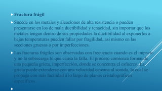 Fractura frágil
Sucede en los metales y aleaciones de alta resistencia o pueden
presentarse en los de mala ductibilidad y tenacidad, sin importar que los
metales tengan dentro de sus propiedades la ductibilidad al exponerlos a
bajas temperaturas pueden fallar por fragilidad, así mismo en las
secciones gruesas o por imperfecciones.
Las fracturas frágiles son observadas con frecuencia cuando es el impacto
y no la sobrecarga lo que causa la falla. El proceso comienza formando
una pequeña grieta, imperfección, donde se concentra el esfuerzo. La
grieta puede extenderse con una velocidad cercana al sonido, la cual se
propaga con más facilidad a lo largo de planos cristalográficos
específicos.

 