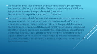  Se denomina metal a los elementos químicos caracterizados por ser buenos
conductores del calor y la electricidad. Poseen alta densidad y son sólidos en
temperaturas normales (excepto el mercurio); sus sales
forman iones electropositivos (cationes) en disolución.
 La ciencia de materiales define un metal como un material en el que existe un
solapamiento entre la banda de valencia y la banda de conducción en su
estructura electrónica (enlace metálico). Esto le da la capacidad de conducir
fácilmente calor y electricidad,(tal como el cobre) y generalmente la capacidad
de reflejar la luz, lo que le da su peculiar brillo. En ausencia de una estructura
electrónica conocida, se usa el término para describir el comportamiento de
aquellos materiales en los que, en ciertos rangos de presión y temperatura,
la conductividad eléctrica disminuye al elevar la temperatura, en contraste con
los semiconductores.
 