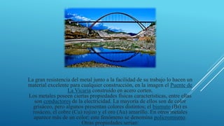 La gran resistencia del metal junto a la facilidad de su trabajo lo hacen un
material excelente para cualquier construcción, en la imagen el Puente de
La Vicaria construido en acero corten.
Los metales poseen ciertas propiedades físicas características, entre ellas
son conductores de la electricidad. La mayoría de ellos son de color
grisáceo, pero algunos presentan colores distintos; el bismuto (Bi) es
rosáceo, el cobre (Cu) rojizo y el oro (Au) amarillo. En otros metales
aparece más de un color; este fenómeno se denomina policromismo.
Otras propiedades serían:
 