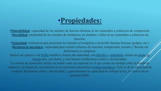 •Propiedades:
•Maleabilidad: capacidad de los metales de hacerse láminas al ser sometidos a esfuerzos de compresión.
•Ductilidad: propiedad de los metales de moldearse en alambre e hilos al ser sometidos a esfuerzos de
tracción.
•Tenacidad: resistencia que presentan los metales al romperse o al recibir fuerzas bruscas (golpes, etc.)
•Resistencia mecánica: capacidad para resistir esfuerzo de tracción, compresión, torsión y flexión sin
deformarse ni romperse.
Suelen ser opacos o de brillo metálico, tienen alta densidad, son dúctiles y maleables, tienen un punto de
fusión alto, son duros, y son buenos conductores (calor y electricidad).
La ciencia de materiales define un metal como un material en el que existe un traslape entre la banda de
valencia y la banda de cucondción en su estructura electrónica (enlace metálico). Esto le da la capacidad de
conducir fácilmente calor y electricidad, y generalmente la capacidad de reflejar la luz, lo cual le da su
peculiar brillo.
 