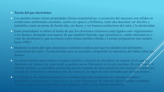  Teoría del gas electrónico
 Los metales tienen ciertas propiedades físicas características: a excepción del mercurio son sólidos en
condiciones ambientales normales, suelen ser opacos y brillantes, tener alta densidad, ser dúctiles y
maleables, tener un punto de fusión alto, ser duros, y ser buenos conductores del calor y la electricidad.
 Estas propiedades se deben al hecho de que los electrones exteriores están ligados solo «ligeramente»
a los átomos, formando una especie de gas (también llamado «gas electrónico», «nube electrónica» o
«mar de electrones»), que se conoce como enlace metálico Drude y Lorentz propusieron este modelo
hacia 1900.1
 Mediante la teoría del «gas electrónico» podemos explicar por que los metales son tan buenos
conductores del calor y la electricidad, pero es necesario comprender la naturaleza del enlace entre sus
átomos.
 Un primer intento para explicar el enlace metálico consistió en considerar un modelo en el cual los
electrones de valencia de cada metal se podían mover libremente en la red cristalina. De esta forma, el
retículo metálico se considera constituido por un conjunto de iones positivos (los núcleos rodeados por
su capa de electrones) y electrones (los de valencia), en lugar de estar formados por átomos neutros.
 En definitiva, un elemento metálico se considera que está constituido por cationes metálicos
distribuidos regularmente e inmersos en un «gas electrónico» de valencia deslocalizados, actuando
como un aglutinante electrostático que mantiene unidos a los cationes metálicos.
 