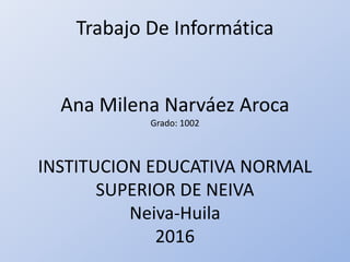 Trabajo De Informática
Ana Milena Narváez Aroca
Grado: 1002
INSTITUCION EDUCATIVA NORMAL
SUPERIOR DE NEIVA
Neiva-Huila
2016
 