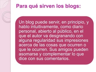 Para qué sirven los blogs:
Un blog puede servir, en principio, y
hablo intuitivamente, como diario
personal, abierto al público, en el
que el autor va desgranando con
alguna regularidad sus impresiones
acerca de las cosas que ocurren o
que le ocurren. Sus amigos pueden
asomarse y complementar lo que
dice con sus comentarios.

 