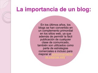 La importancia de un blog:
En los últimos años, los
blogs se han convertido en
un complemento primordial
en los sitios web, ya que
además de permitir la fácil
publicación de cualquier
clase de comunicado,
también son utilizados como
parte de estrategias
comerciales e incluso para
mejorar el posicionamiento
de páginas web.

 