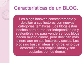 Características de un BLOG.
Los blogs innovan constantemente y
deleitan a sus lectores con nuevas
categorías temáticas. Los blogs están
hechos para durar, ser independientes y
sostenibles, no para venderse. Los blogs
hacen mucho dinero, pero destinan más
dinero aun en sus lectores y socios. Los
blogs no buscan ideas en otros, sino que
desarrollan sus propias ideas y son
copiados por los demás.

 