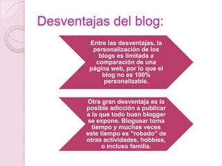 Desventajas del blog:
Entre las desventajas, la
personalización de los
blogs es limitada a
comparación de una
página web, por lo que el
blog no es 100%
personalizable.
Otra gran desventaja es la
posible adicción a publicar
a la que todo buen blogger
se expone. Bloguear toma
tiempo y muchas veces
este tiempo es "robado" de
otras actividades, hobbies,
o incluso familia.

 