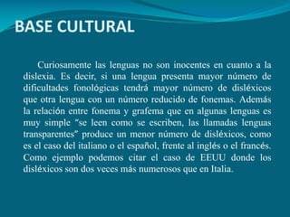 BASE CULTURAL
Curiosamente las lenguas no son inocentes en cuanto a la
dislexia. Es decir, si una lengua presenta mayor número de
dificultades fonológicas tendrá mayor número de disléxicos
que otra lengua con un número reducido de fonemas. Además
la relación entre fonema y grafema que en algunas lenguas es
muy simple “se leen como se escriben, las llamadas lenguas
transparentes” produce un menor número de disléxicos, como
es el caso del italiano o el español, frente al inglés o el francés.
Como ejemplo podemos citar el caso de EEUU donde los
disléxicos son dos veces más numerosos que en Italia.

 