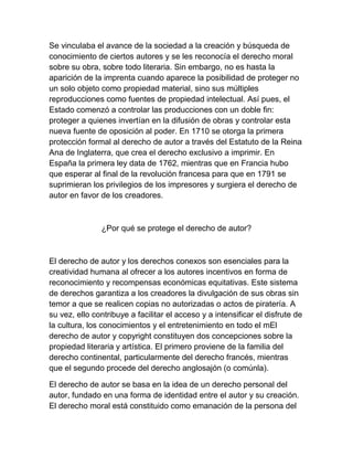 Se vinculaba el avance de la sociedad a la creación y búsqueda de
conocimiento de ciertos autores y se les reconocía el derecho moral
sobre su obra, sobre todo literaria. Sin embargo, no es hasta la
aparición de la imprenta cuando aparece la posibilidad de proteger no
un solo objeto como propiedad material, sino sus múltiples
reproducciones como fuentes de propiedad intelectual. Así pues, el
Estado comenzó a controlar las producciones con un doble fin:
proteger a quienes invertían en la difusión de obras y controlar esta
nueva fuente de oposición al poder. En 1710 se otorga la primera
protección formal al derecho de autor a través del Estatuto de la Reina
Ana de Inglaterra, que crea el derecho exclusivo a imprimir. En
España la primera ley data de 1762, mientras que en Francia hubo
que esperar al final de la revolución francesa para que en 1791 se
suprimieran los privilegios de los impresores y surgiera el derecho de
autor en favor de los creadores.
¿Por qué se protege el derecho de autor?
El derecho de autor y los derechos conexos son esenciales para la
creatividad humana al ofrecer a los autores incentivos en forma de
reconocimiento y recompensas económicas equitativas. Este sistema
de derechos garantiza a los creadores la divulgación de sus obras sin
temor a que se realicen copias no autorizadas o actos de piratería. A
su vez, ello contribuye a facilitar el acceso y a intensificar el disfrute de
la cultura, los conocimientos y el entretenimiento en todo el mEl
derecho de autor y copyright constituyen dos concepciones sobre la
propiedad literaria y artística. El primero proviene de la familia del
derecho continental, particularmente del derecho francés, mientras
que el segundo procede del derecho anglosajón (o comúnla).
El derecho de autor se basa en la idea de un derecho personal del
autor, fundado en una forma de identidad entre el autor y su creación.
El derecho moral está constituido como emanación de la persona del
 