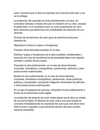 autor: reconoce que la obra es expresión de la persona del autor y así
se le protege.
La protección del copyright se limita estrictamente a la obra, sin
considerar atributos morales del autor en relación con su obra, excepto
la paternidad; no lo considera como un autor propiamente tal, pero
tiene derechos que determinan las modalidades de utilización de una
obrando.
El titular de los derechos de autor goza de derechos exclusivos
respecto de:
Reproducir la obra en copias o fonogramas.
Preparar obras derivadas basadas en la obra.
Distribuir copias o fonogramas de la obra al público vendiéndolas o
haciendo otro tipo de transferencias de propiedad tales como alquilar,
arrendar o prestar dichas copias.
Presentar la obra públicamente, en el caso de obras literarias,
musicales, dramáticas y coreográficas, pantomimas, películas y otras
producciones audiovisuales.
Mostrar la obra públicamente, en el caso de obras literarias,
musicales, dramáticas coreográficas, pantomimas, obras pictóricas,
gráficas y esculturales, incluyendo imágenes individuales de películas
u otras producciones audiovisuales.
En el caso de grabaciones sonoras, interpretar la obra públicamente a
través de la transmisión audio digital.
La protección del derecho de autor existe desde que la obra es creada
de una forma fijada. El derecho de autor sobre una obra creada se
convierte inmediatamente en propiedad del autor que creó dicha obra.
Solo el autor o aquellos cuyos derechos derivan del autor pueden
reclamar propiedad.
 