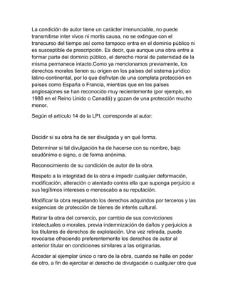 La condición de autor tiene un carácter irrenunciable, no puede
transmitirse inter vivos ni mortis causa, no se extingue con el
transcurso del tiempo así como tampoco entra en el dominio público ni
es susceptible de prescripción. Es decir, que aunque una obra entre a
formar parte del dominio público, el derecho moral de paternidad de la
misma permanece intacto.Como ya mencionamos previamente, los
derechos morales tienen su origen en los países del sistema jurídico
latino-continental, por lo que disfrutan de una completa protección en
países como España o Francia, mientras que en los países
anglosajones se han reconocido muy recientemente (por ejemplo, en
1988 en el Reino Unido o Canadá) y gozan de una protección mucho
menor.
Según el artículo 14 de la LPI, corresponde al autor:
Decidir si su obra ha de ser divulgada y en qué forma.
Determinar si tal divulgación ha de hacerse con su nombre, bajo
seudónimo o signo, o de forma anónima.
Reconocimiento de su condición de autor de la obra.
Respeto a la integridad de la obra e impedir cualquier deformación,
modificación, alteración o atentado contra ella que suponga perjuicio a
sus legítimos intereses o menoscabo a su reputación.
Modificar la obra respetando los derechos adquiridos por terceros y las
exigencias de protección de bienes de interés cultural.
Retirar la obra del comercio, por cambio de sus convicciones
intelectuales o morales, previa indemnización de daños y perjuicios a
los titulares de derechos de explotación. Una vez retirada, puede
revocarse ofreciendo preferentemente los derechos de autor al
anterior titular en condiciones similares a las originarias.
Acceder al ejemplar único o raro de la obra, cuando se halle en poder
de otro, a fin de ejercitar el derecho de divulgación o cualquier otro que
 