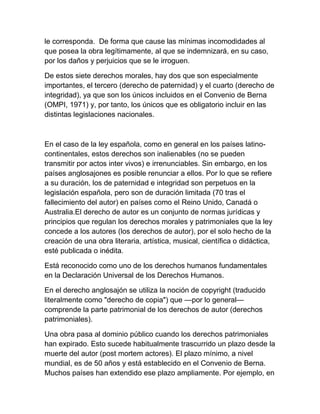 le corresponda. De forma que cause las mínimas incomodidades al
que posea la obra legítimamente, al que se indemnizará, en su caso,
por los daños y perjuicios que se le irroguen.
De estos siete derechos morales, hay dos que son especialmente
importantes, el tercero (derecho de paternidad) y el cuarto (derecho de
integridad), ya que son los únicos incluidos en el Convenio de Berna
(OMPI, 1971) y, por tanto, los únicos que es obligatorio incluir en las
distintas legislaciones nacionales.
En el caso de la ley española, como en general en los países latino-
continentales, estos derechos son inalienables (no se pueden
transmitir por actos inter vivos) e irrenunciables. Sin embargo, en los
países anglosajones es posible renunciar a ellos. Por lo que se refiere
a su duración, los de paternidad e integridad son perpetuos en la
legislación española, pero son de duración limitada (70 tras el
fallecimiento del autor) en países como el Reino Unido, Canadá o
Australia.El derecho de autor es un conjunto de normas jurídicas y
principios que regulan los derechos morales y patrimoniales que la ley
concede a los autores (los derechos de autor), por el solo hecho de la
creación de una obra literaria, artística, musical, científica o didáctica,
esté publicada o inédita.
Está reconocido como uno de los derechos humanos fundamentales
en la Declaración Universal de los Derechos Humanos.
En el derecho anglosajón se utiliza la noción de copyright (traducido
literalmente como "derecho de copia") que —por lo general—
comprende la parte patrimonial de los derechos de autor (derechos
patrimoniales).
Una obra pasa al dominio público cuando los derechos patrimoniales
han expirado. Esto sucede habitualmente trascurrido un plazo desde la
muerte del autor (post mortem actores). El plazo mínimo, a nivel
mundial, es de 50 años y está establecido en el Convenio de Berna.
Muchos países han extendido ese plazo ampliamente. Por ejemplo, en
 