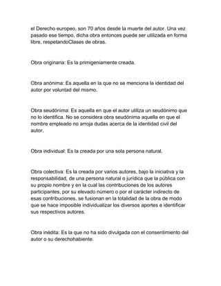 el Derecho europeo, son 70 años desde la muerte del autor. Una vez
pasado ese tiempo, dicha obra entonces puede ser utilizada en forma
libre, respetandoClases de obras.
Obra originaria: Es la primigeniamente creada.
Obra anónima: Es aquella en la que no se menciona la identidad del
autor por voluntad del mismo.
Obra seudónima: Es aquella en que el autor utiliza un seudónimo que
no lo identifica. No se considera obra seudónima aquella en que el
nombre empleado no arroja dudas acerca de la identidad civil del
autor.
Obra individual: Es la creada por una sola persona natural.
Obra colectiva: Es la creada por varios autores, bajo la iniciativa y la
responsabilidad, de una persona natural o jurídica que la pública con
su propio nombre y en la cual las contribuciones de los autores
participantes, por su elevado número o por el carácter indirecto de
esas contribuciones, se fusionan en la totalidad de la obra de modo
que se hace imposible individualizar los diversos aportes e identificar
sus respectivos autores.
Obra inédita: Es la que no ha sido divulgada con el consentimiento del
autor o su derechohabiente.
 