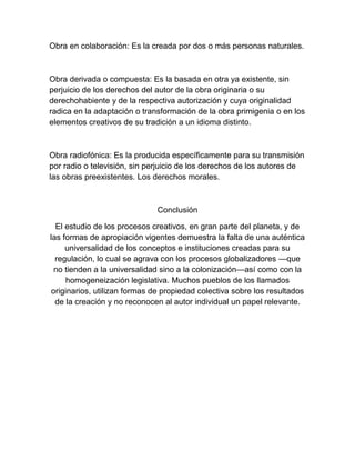 Obra en colaboración: Es la creada por dos o más personas naturales.
Obra derivada o compuesta: Es la basada en otra ya existente, sin
perjuicio de los derechos del autor de la obra originaria o su
derechohabiente y de la respectiva autorización y cuya originalidad
radica en la adaptación o transformación de la obra primigenia o en los
elementos creativos de su tradición a un idioma distinto.
Obra radiofónica: Es la producida específicamente para su transmisión
por radio o televisión, sin perjuicio de los derechos de los autores de
las obras preexistentes. Los derechos morales.
Conclusión
El estudio de los procesos creativos, en gran parte del planeta, y de
las formas de apropiación vigentes demuestra la falta de una auténtica
universalidad de los conceptos e instituciones creadas para su
regulación, lo cual se agrava con los procesos globalizadores —que
no tienden a la universalidad sino a la colonización—así como con la
homogeneización legislativa. Muchos pueblos de los llamados
originarios, utilizan formas de propiedad colectiva sobre los resultados
de la creación y no reconocen al autor individual un papel relevante.
 