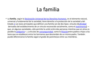 La familia
• La familia, según la Declaración Universal de los Derechos Humanos, es el elemento natural,
universal y fundamental de la sociedad, tiene derecho a la protección de la sociedad y del
Estado.1 Los lazos principales que definen una familia son de dos tipos: vínculos deafinidad
derivados del establecimiento de un vínculo reconocido socialmente, como el matrimonio2 —
que, en algunas sociedades, sólo permite la unión entre dos personas mientras que en otras es
posible la poligamia—, y vínculos de consanguinidad, como la filiaciónentre padres e hijos o los
lazos que se establecen entre los hermanos que descienden de un mismo padre. También
puede diferenciarse la familia según el grado de parentesco entre sus miembros.
 