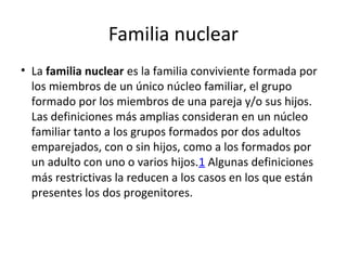 Familia nuclear
• La familia nuclear es la familia conviviente formada por
los miembros de un único núcleo familiar, el grupo
formado por los miembros de una pareja y/o sus hijos.
Las definiciones más amplias consideran en un núcleo
familiar tanto a los grupos formados por dos adultos
emparejados, con o sin hijos, como a los formados por
un adulto con uno o varios hijos.1 Algunas definiciones
más restrictivas la reducen a los casos en los que están
presentes los dos progenitores.
 