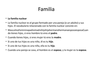 Familia
• La familia nuclear
• La familia nuclear es el grupo formado por una pareja (o un adulto) y sus
hijos. El vocabulario relacionado con la familia nuclear consiste en:
• MasculinoFemininopadremadrehijohijahermanohermanaesposoesposaCuan
do tienes hijos, si eres hombre tú eres el padre.
• Cuando tienes hijos, si eres mujer tú eres la madre.
• Si uno de tus hijos es una niño, él es tu hijo.
• Si uno de tus hijos es una niña, ella es tu hija.
• Cuando una pareja se casa, el hombre es el esposo, y la mujer es la esposa.
 