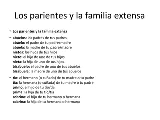 Los parientes y la familia extensa
• Los parientes y la familia extensa
• abuelos: los padres de tus padres
abuelo: el padre de tu padre/madre
abuela: la madre de tu padre/madre
nietos: los hijos de tus hijos
nieto: el hijo de uno de tus hijos
nieta: la hija de uno de tus hijos
bisabuelo: el padre de uno de tus abuelos
bisabuela: la madre de uno de tus abuelos
• tío: el hermano (o cuñado) de tu madre o tu padre
tía: la hermana (o cuñada) de tu madre o tu padre
primo: el hijo de tu tío/tía
prima: la hija de tu tío/tía
sobrino: el hijo de tu hermano o hermana
sobrina: la hija de tu hermano o hermana
 
