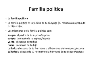 Familia politica
• La familia política
• La familia política es la familia de tu cónyuge (tu marido o mujer) o de
tu hijo o hija.
• Los miembros de la familia política son:
• suegro: el padre de tu esposo/esposa
suegra: la madre de tu esposo/esposa
yerno: el esposo de tu hija
nuera: la esposa de tu hijo
cuñado: el esposo de tu hermana o el hermano de tu esposo/esposa
cuñada: la esposa de tu hermano o la hermana de tu esposo/esposa
 