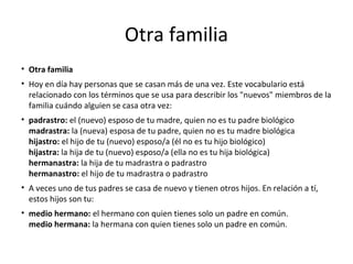 Otra familia
• Otra familia
• Hoy en día hay personas que se casan más de una vez. Este vocabulario está
relacionado con los términos que se usa para describir los "nuevos" miembros de la
familia cuándo alguien se casa otra vez:
• padrastro: el (nuevo) esposo de tu madre, quien no es tu padre biológico
madrastra: la (nueva) esposa de tu padre, quien no es tu madre biológica
hijastro: el hijo de tu (nuevo) esposo/a (él no es tu hijo biológico)
hijastra: la hija de tu (nuevo) esposo/a (ella no es tu hija biológica)
hermanastra: la hija de tu madrastra o padrastro
hermanastro: el hijo de tu madrastra o padrastro
• A veces uno de tus padres se casa de nuevo y tienen otros hijos. En relación a tí,
estos hijos son tu:
• medio hermano: el hermano con quien tienes solo un padre en común.
medio hermana: la hermana con quien tienes solo un padre en común.
 