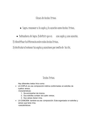 Clases de textos liricos
 Logro: reconocer a la copla y la canción como textos liricos.
 Indicadores de logro: 1) definir que es una copla y una canción.
2) identificarladiferenciaentreestostextosliricos.
3) desfrutaralentonarlascoplasy cancionespormedio de las tic.
Textos liricos
Hay diferentes textos lirico como:
 LA COPLA: es una composición métrica conformadas en estrofas de
cuatros versos.
-Características:
1. Se acompañan de música.
2. Sus estrofas constan de cuatro versos.
3. Sus versos tienen rima.
 LA CANCION: también es una composición. Esta organizada en estrofas y
versos que tiene rima.
-características:
 