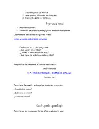 1. Se acompañan de música.
2. Se expresan diferentes sentimientos.
3. Se escribe para ser cantadas.
Experiencia inicial
 Haciendo caminos
 Iniciare mi experiencia pedagógica a través de la siguiente:
Les mostrare a las niñas el siguiente video:
versos y coplas ambientales .wmv.3gp
Finalizadas las coplas preguntare:
¿Qué vieron en el video?
¿Cuál es la idea central del video?
¿Qué clase de texto lirico trata el video?
Respondida las preguntas. Colocare una canción:
Tres canciones
017 - TRES CANCIONES - DIOMEDES DIAZ.mp3
(Diomedes días)
Escuchada la canción realizare las siguientes preguntas:
¿De qué trata la canción?
¿Quién canta la canción?
¿Qué es una canción?
Construyendo aprendizaje
Escuchadas las respuestas de las niñas, explicare lo sgte:
 