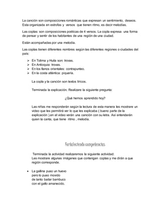 La canción son composiciones románticas que expresan un sentimiento, deseos.
Esta organizada en estrofas y versos que tienen ritmo, es decir melodías.
Las coplas: son composiciones poéticas de 4 versos. La copla expresa una forma
de pensar y sentir de los habitantes de una región de una ciudad.
Están acompañadas por una melodía.
Las coplas tienen diferentes nombres según las diferentes regiones o ciudades del
país:
 En Tolima y Huila son: trovas.
 En Antioquia: trovas.
 En los llanos orientales: contrapunteo.
 En la costa atlántica: piquería.
La copla y la canción son textos liricos.
Terminada la explicación. Realizare la siguiente pregunta:
¿Qué hemos aprendido hoy?
Las niñas me responderán según la lectura de esta manera les mostrare un
video que les permitirá ver lo que les explicaba ( bueno parte de la
explicación ).en el video verán una canción con su letra. Así entenderán
quien la canta, que tiene ritmo , melodía.
Fortaleciendo competencias
Terminada la actividad realizaremos la siguiente actividad:
Les mostrare algunas imágenes que contengan coplas y me dirán a que
región corresponde.
 La gallina puso un huevo
pero lo puso movido
de tanto bailar bambuco
con el gallo amanecido.
 
