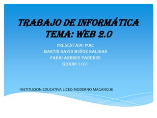Trabajo de informática
    tema: web 2.0
                PRESENTADO POR:
           MARTIN DAVID MUÑOZ SALINAS
             FABIO ANDRES PAREDES
                   GRADO 1101




INSTITUCION EDUCATIVA LICEO MODERNO MAGANGUE
 