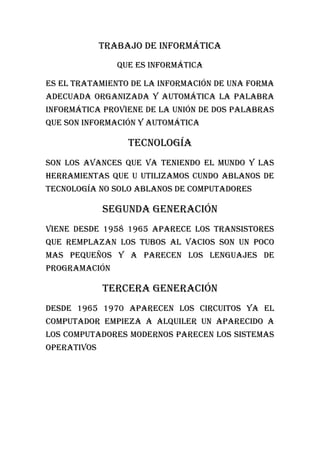 Trabajo de informática
                Que es informática

Es el tratamiento de la información de una forma
adecuada organizada y automática la palabra
informática proviene de la unión de dos palabras
que son información y automática

                  Tecnología
Son los avances que va teniendo el mundo y las
herramientas que u utilizamos cundo ablanos de
tecnología no solo ablanos de computadores

             Segunda generación
Viene desde 1958 1965 aparece los transistores
que remplazan los tubos al vacios son un poco
mas pequeños y a parecen los lenguajes de
programación

             Tercera generación
Desde 1965 1970 aparecen los circuitos ya el
computador empieza a alquiler un aparecido a
los computadores modernos parecen los sistemas
operativos
 