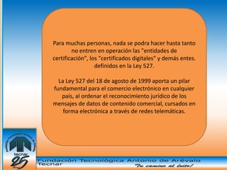 Para muchas personas, nada se podra hacer hasta tanto
        no entren en operación las "entidades de
certificación", los "certificados digitales" y demás entes.
                  definidos en la Ley 527.

  La Ley 527 del 18 de agosto de 1999 aporta un pilar
fundamental para el comercio electrónico en cualquier
   país, al ordenar el reconocimiento jurídico de los
mensajes de datos de contenido comercial, cursados en
    forma electrónica a través de redes telemáticas.
 