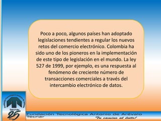 Poco a poco, algunos países han adoptado
 legislaciones tendientes a regular los nuevos
  retos del comercio electrónico. Colombia ha
sido uno de los pioneros en la implementación
de este tipo de legislación en el mundo. La ley
527 de 1999, por ejemplo, es una respuesta al
       fenómeno de creciente número de
     transacciones comerciales a través del
        intercambio electrónico de datos.
 