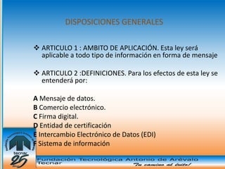 DISPOSICIONES GENERALES

 ARTICULO 1 : AMBITO DE APLICACIÓN. Esta ley será
  aplicable a todo tipo de información en forma de mensaje

 ARTICULO 2 :DEFINICIONES. Para los efectos de esta ley se
  entenderá por:

A Mensaje de datos.
B Comercio electrónico.
C Firma digital.
D Entidad de certificación
E Intercambio Electrónico de Datos (EDI)
F Sistema de información
 