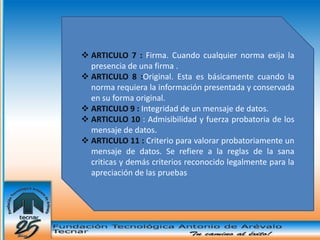  ARTICULO 7 : Firma. Cuando cualquier norma exija la
  presencia de una firma .
 ARTICULO 8 :Original. Esta es básicamente cuando la
  norma requiera la información presentada y conservada
  en su forma original.
 ARTICULO 9 : Integridad de un mensaje de datos.
 ARTICULO 10 : Admisibilidad y fuerza probatoria de los
  mensaje de datos.
 ARTICULO 11 : Criterio para valorar probatoriamente un
  mensaje de datos. Se refiere a la reglas de la sana
  criticas y demás criterios reconocido legalmente para la
  apreciación de las pruebas
 