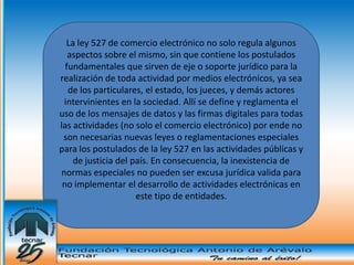 La ley 527 de comercio electrónico no solo regula algunos
   aspectos sobre el mismo, sin que contiene los postulados
  fundamentales que sirven de eje o soporte jurídico para la
realización de toda actividad por medios electrónicos, ya sea
   de los particulares, el estado, los jueces, y demás actores
 intervinientes en la sociedad. Allí se define y reglamenta el
uso de los mensajes de datos y las firmas digitales para todas
las actividades (no solo el comercio electrónico) por ende no
 son necesarias nuevas leyes o reglamentaciones especiales
para los postulados de la ley 527 en las actividades públicas y
    de justicia del país. En consecuencia, la inexistencia de
normas especiales no pueden ser excusa jurídica valida para
 no implementar el desarrollo de actividades electrónicas en
                     este tipo de entidades.
 
