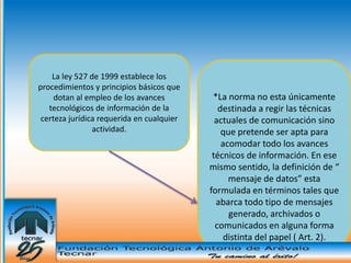 La ley 527 de 1999 establece los
procedimientos y principios básicos que
     dotan al empleo de los avances         *La norma no esta únicamente
   tecnológicos de información de la          destinada a regir las técnicas
 certeza jurídica requerida en cualquier     actuales de comunicación sino
                actividad.                     que pretende ser apta para
                                               acomodar todo los avances
                                            técnicos de información. En ese
                                           mismo sentido, la definición de “
                                                 mensaje de datos” esta
                                           formulada en términos tales que
                                             abarca todo tipo de mensajes
                                                 generado, archivados o
                                             comunicados en alguna forma
                                                distinta del papel ( Art. 2).
 