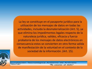 La ley se constituye en el pasaporte jurídico para la
   utilización de los mensajes de datos en todas las
 actividades, incluida la desmaterialización (Art. 5), ya
 que elimina los impedimentos legales respecto de la
      naturaleza jurídica, validez, eficacia y fuerza
 probatoria de los mensajes de datos electrónicos en
consecuencia estos se convierten en otro forma valida
 de manifestación de la voluntad en el contexto de la
          sociedad de la información. (Art. 15).
 