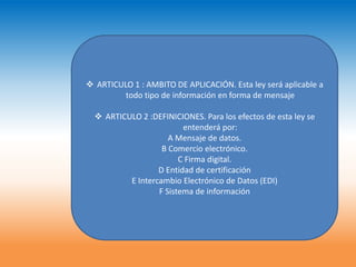  ARTICULO 1 : AMBITO DE APLICACIÓN. Esta ley será aplicable a
         todo tipo de información en forma de mensaje

   ARTICULO 2 :DEFINICIONES. Para los efectos de esta ley se
                         entenderá por:
                     A Mensaje de datos.
                   B Comercio electrónico.
                        C Firma digital.
                  D Entidad de certificación
          E Intercambio Electrónico de Datos (EDI)
                  F Sistema de información
 