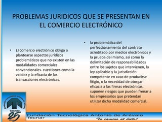 PROBLEMAS JURIDICOS QUE SE PRESENTAN EN
           EL COMERCIO ELECTRÓNICO

                                           •   la problemática del
                                               perfeccionamiento del contrato
•    El comercio electrónico obliga a
                                               acreditado por medios electrónicos y
     plantearse aspectos jurídicos
                                               la prueba del mismo, así como la
     problemáticos que no existen en las
                                               delimitación de responsabilidades
     modalidades comerciales
                                               entre los sujetos que intervienen, la
     convencionales. cuestiones como la
                                               ley aplicable y la jurisdicción
     validez y la eficacia de las
                                               competente en caso de producirse
     transacciones electrónicas.
                                               litigio, o la necesidad de otorgar
                                               eficacia a las firmas electrónicas,
                                               suponen riesgos que pueden frenar a
                                               los empresarios que pretendan
                                               utilizar dicha modalidad comercial.
 