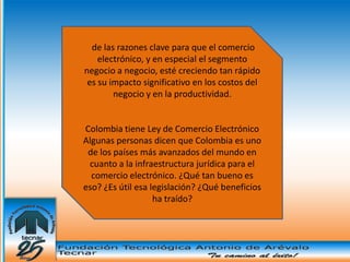 de las razones clave para que el comercio
    electrónico, y en especial el segmento
  Una
negocio a negocio, esté creciendo tan rápido
 es su impacto significativo en los costos del
        negocio y en la productividad.


Colombia tiene Ley de Comercio Electrónico
Algunas personas dicen que Colombia es uno
 de los países más avanzados del mundo en
 cuanto a la infraestructura jurídica para el
  comercio electrónico. ¿Qué tan bueno es
eso? ¿Es útil esa legislación? ¿Qué beneficios
                   ha traído?
 