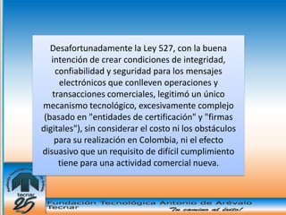 Desafortunadamente la Ley 527, con la buena
   intención de crear condiciones de integridad,
    confiabilidad y seguridad para los mensajes
     electrónicos que conlleven operaciones y
   transacciones comerciales, legitimó un único
mecanismo tecnológico, excesivamente complejo
 (basado en "entidades de certificación" y "firmas
digitales"), sin considerar el costo ni los obstáculos
    para su realización en Colombia, ni el efecto
disuasivo que un requisito de difícil cumplimiento
     tiene para una actividad comercial nueva.
 