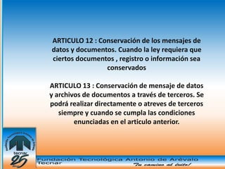 ARTICULO 12 : Conservación de los mensajes de
datos y documentos. Cuando la ley requiera que
ciertos documentos , registro o información sea
                conservados

ARTICULO 13 : Conservación de mensaje de datos
y archivos de documentos a través de terceros. Se
podrá realizar directamente o atreves de terceros
   siempre y cuando se cumpla las condiciones
        enunciadas en el articulo anterior.
 